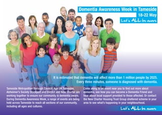 Dementia Awareness Week in Tameside
18-22 May
Let’s AALLLL be aware
Tameside Metropolitan Borough Council, Age UK Tameside,
Alzheimer’s Society Stockport and District and New Charter are
working together to ensure our community is dementia aware.
During Dementia Awareness Week, a range of events are being
held across Tameside to reach all sections of our community,
including all ages and cultures.
Come along to an event near you to find out more about
dementia, see how you can become a Dementia Friend and
hear about local support provided to those affected. Or contact
the New Charter Housing Trust Group sheltered scheme in your
area to see what’s happening in your neighbourhood.
Let’s AALLLL be aware
It is estimated that dementia will affect more than 1 million people by 2025.
Every three minutes, someone is diagnosed with dementia.
 