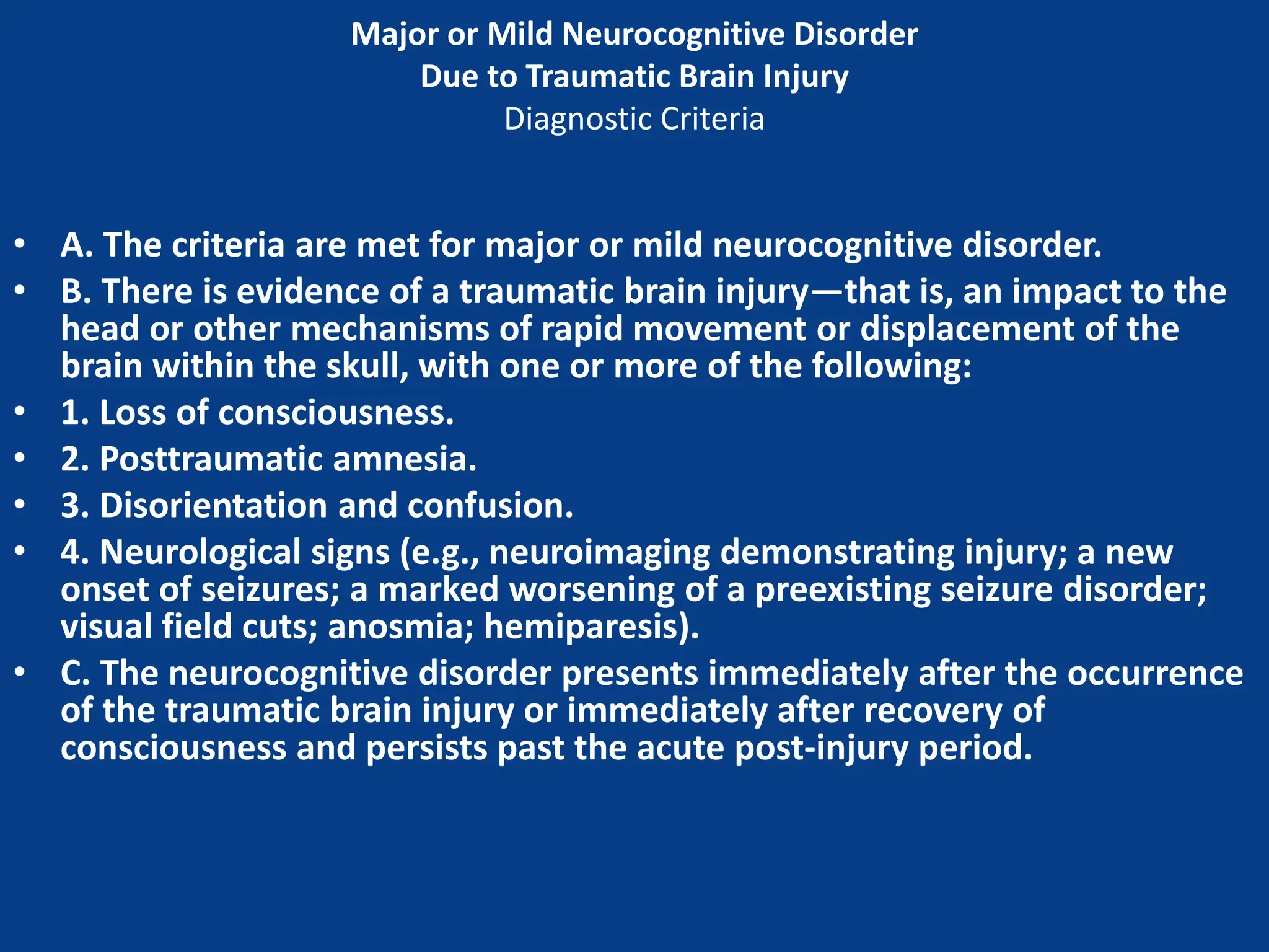 Major or Mild Neurocognitive Disorder
Due to Traumatic Brain Injury
Diagnostic Criteria
• A. The criteria are met for major or mild neurocognitive disorder.
• B. There is evidence of a traumatic brain injury—that is, an impact to the
head or other mechanisms of rapid movement or displacement of the
brain within the skull, with one or more of the following:
• 1. Loss of consciousness.
• 2. Posttraumatic amnesia.
• 3. Disorientation and confusion.
• 4. Neurological signs (e.g., neuroimaging demonstrating injury; a new
onset of seizures; a marked worsening of a preexisting seizure disorder;
visual field cuts; anosmia; hemiparesis).
• C. The neurocognitive disorder presents immediately after the occurrence
of the traumatic brain injury or immediately after recovery of
consciousness and persists past the acute post-injury period.
 