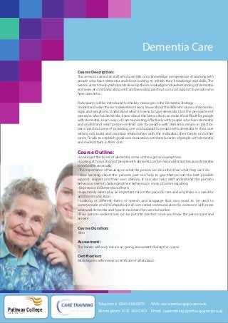 Dementia Care
Course Description:
This session is aimed at staff who have little or no knowledge or experience of working with
people who have dementia and those looking to refresh their knowledge and skills. The
session aims to help participants develop their knowledge and understanding of dementia
and ways of communicating with and providing practical care and support to people who
have dementia.
Participants will be introduced to the key messages in the Dementia Strategy –
Understand what the term dementia means, know about the different causes of dementia,
signs and symptoms. Understand what it means to have dementia from the perspective of
someone who has dementia, know about the factors that can make life difficult for people
with dementia. Learn ways of communicating effectively with people who have dementia
and understand what person-centred care for people with dementia means in practice.
Learn practical ways of providing care and support to people with dementia in their care
setting and build and maintain relationships with the individual, their family and other
carers. Finally to establish good communication with family carers of people with dementia
and involve them in their care.

Course Outline:
• Looking at the forms of dementia, some of the signs and symptoms
• Looking at how actions of people with dementia can be misunderstood because dementia
is not visible externally
• The importance of focusing on what the person can do, rather than what they can’t do
• How learning about the person’s past can help to give that person the best possible
support, respect and their own identity. It can also help staff understand the person’s
behaviour, even if challenging their behaviour is a way of communicating
• Depression in Dementia sufferers
• How family carers play an important role in the person’s care and why there is a need for
good communication
• Looking at different forms of speech and language that may need to be used to
communicate and the importance of non verbal communication for someone with more
advanced dementia and how to maintain the communication
• How person–centred care can be put into practice, once you know the person past and
present

Course Duration:
6hrs

Assessment:
The trainer will carry out an on-going assessment during the course

Certification:
All delegates will receive a certificate of attendance

Telephone: 0845 468 0870

Pathway College
putting you first

Web: www.pathwaygroup.co.uk

Birmingham: 0121 369 0100

Email: caretraining@pathwaygroup.co.uk

 