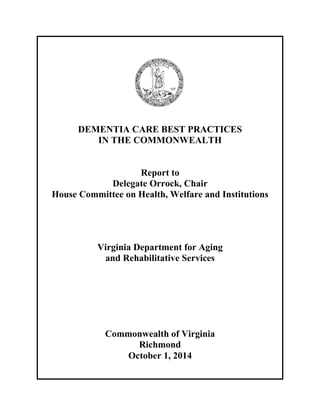 DEMENTIA CARE BEST PRACTICES 
IN THE COMMONWEALTH 
Report to 
Delegate Orrock, Chair 
House Committee on Health, Welfare and Institutions 
Virginia Department for Aging 
and Rehabilitative Services 
Commonwealth of Virginia 
Richmond 
October 1, 2014 
 