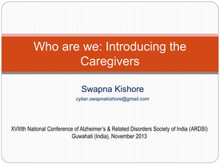 Who are we: Introducing the
Caregivers
Swapna Kishore
cyber.swapnakishore@gmail.com

XVIIIth National Conference of Alzheimer’s & Related Disorders Society of India (ARDSI)
Guwahati (India), November 2013

 