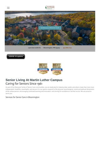 1401 East 100th St. • Bloomington, MN 55425 • 952.888.7751
Senior Living At Martin Luther Campus
Caring for Seniors Since 1961
As part of the Ebenezer family of Senior Care communities, we are dedicated to helping older adults and others make their lives more
independent, healthful, meaningful, and secure. It is our goal to respond to the physical, psychological, social and spiritual dimensions
of the whole person, encouraging continued learning and innovation, and striving for excellence in all that we do. We are proud to
serve you.
Services for Senior Care in Bloomington
SCHEDULE A PRIVATE TOUR
 