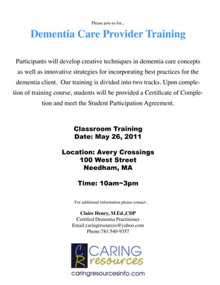 Please join us for...


      Dementia Care Provider Training

 Participants will develop creative techniques in dementia care concepts
 as well as innovative strategies for incorporating best practices for the
 dementia client. Our training is divided into two tracks. Upon comple-
tion of training course, students will be provided a Certiﬁcate of Comple-
           tion and meet the Student Participation Agreement.



                       Classroom Training
                       Date: May 26, 2011

                   Location: Avery Crossings
                       100 West Street
                         Needham, MA

                         Time: 10am~3pm

                        For additional information please contact :

                          Claire Henry, M.Ed.,CDP
                        Certiﬁed Dementia Practitioner
                       Email:caringresources@yahoo.com
                              Phone:781:540-9357
 