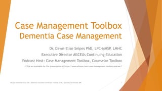 Case Management Toolbox
Dementia Case Management
Dr. Dawn-Elise Snipes PhD, LPC-MHSP, LMHC
Executive Director AllCEUs Continuing Education
Podcast Host: Case Management Toolbox, Counselor Toolbox
CEUs are available for this presentation at https://www.allceus.com/case-management-toolbox-podcast/
AllCEUs Unlimited CEUs $59 | Addiction Counselor Certificate Training $149 | Specialty Certificates $89 1
 