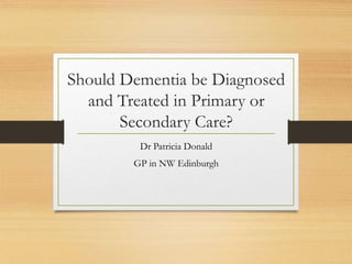 Should Dementia be Diagnosed
and Treated in Primary or
Secondary Care?
Dr Patricia Donald
GP in NW Edinburgh
 