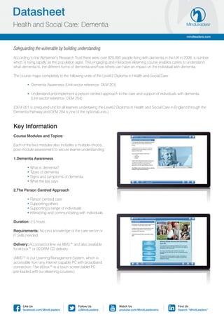Datasheet
Health and Social Care: Dementia
                                                                                                                mindleaders.com



Safeguarding the vulnerable by building understanding

According to the Alzheimer’s Research Trust there were over 820,000 people living with dementia in the UK in 2008, a number
which is rising rapidly as the population ages. This engaging and interactive elearning course enables carers to understand
what dementia is, the different forms of dementia and how others can have an impact on the individual with dementia.

The course maps completely to the following units of the Level 2 Diploma in Health and Social Care:

	       • Dementia Awareness (Unit sector reference: DEM 201)

	       • Understand and implement a person centred approach to the care and support of individuals with dementia 		
	         (Unit sector reference: DEM 204)

(DEM 201 is a required unit for all learners undertaking the Level 2 Diploma in Health and Social Care in England through the
Dementia Pathway and DEM 204 is one of the optional units.)



Key Information
Course Modules and Topics:

Each of the two modules also includes a multiple-choice,
post-module assessment to secure learner understanding.

1.Dementia Awareness

	       • What is dementia?
	       • Types of dementia
	       • Signs and symptoms of dementia
	       • What the law says

2.The Person Centred Approach

	       • Person centred care
	       • Supporting others
	       • Supporting a range of individuals
	       • Interacting and communicating with individuals

Duration: 2.5 hours

Requirements: No prior knowledge of the care sector or
IT skills needed.

Delivery: Accessed online via AIMS™ and also available
for el-box™ or SCORM CD delivery

(AIMS™ is our Learning Management System, which is
accessible from any internet capable PC with broadband
connection. The el-box™ is a touch screen tablet PC
pre-loaded with our elearning courses.)




      Like Us                            Follow Us                  Watch Us                              Find Us
      facebook.com/MindLeaders           @MindLeaders               youtube.com/MindLeadersInc            Search “MindLeaders”
 