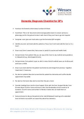 With thanks to Dr Helen Webb of St Clements Surgery Winchester for sharing
this template from her surgery
Dementia Diagnosis Checklist for GP’s
 Hand out the Dementia information/numbers A4 Sheet.
 Hand them ‘This is me’ document and encourage patient/carer to ensure we have a
photocopy and for the patient to take it with them if they ever have to go into hospital.
 Complete a care plan and read code as per the Dementia QOF template.
 Identify any carer and read code the patient as ‘Has a Carer’ and read code the Carer as ‘Is a
Carer’.
 Ensure any Carer is aware they have access to yearly flu vaccine and health check.
 Get permission from patient that you can copy in the Carer to any medical correspondence
to help patient e.g. attend appointments.
 Get permission from patient to put an alert in notes that all medical issues can be discussed
with Carer or NOK.
 Ensure you read code that the patient has Dementia and change from previous ‘Cognitive
Impairment’ if necessary.
 Put alert on patients blue alert screen that the patient has dementia and to offer double
appointment if possible.
 Put alert on the Carers blue alert screen that they are a Carer.
 Consider booking Carer into the Carer Support Clinic with the Carer Support Worker from
Princess Royal Trust for Carers who have a clinic first Wednesday of each month at St
Clements. Give the name and number to Wendy Crookes who can book them an
appointment.
 Gain permission to discuss the patient at the next Whiteboard meeting so the extended
team of district nurses/GPs are aware the patient has dementia.
 