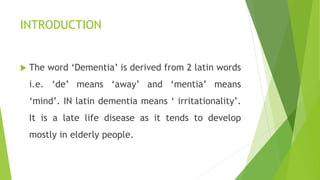 INTRODUCTION
 The word ‘Dementia’ is derived from 2 latin words
i.e. ‘de’ means ‘away’ and ‘mentia’ means
‘mind’. IN latin dementia means ‘ irritationality’.
It is a late life disease as it tends to develop
mostly in elderly people.
 