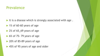 Prevalence
 It is a disease which is strongly associated with age .
 1% of 60-60 years of age
 2% of 65_69 years of age
 6% of 75- 79 years of age
 20% of 85-89 years of age
 45% of 95 years of age and older
 