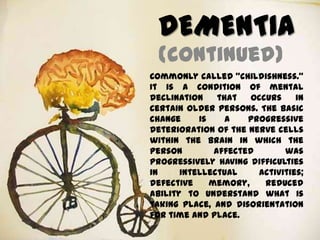 DEMENTIA
(continued)
Commonly called “childishness.”
It is a condition of mental
declination that occurs in
certain older persons. The basic
change is a progressive
deterioration of the nerve cells
within the brain in which the
person affected was
progressively having difficulties
in intellectual activities;
defective memory, reduced
ability to understand what is
taking place, and disorientation
for time and place.
 