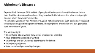Alzheimer's Disease :
Experts think between 60% to 80% of people with dementia have this disease. More
than 5 million Americans have been diagnosed with Alzheimer's. It's what most people
think of when they hear "dementia.
"If someone you know has Alzheimer's, you'll notice symptoms such as memory loss and
trouble planning and doing familiar tasks. The symptoms are mild at first but get worse
over a number of years.
The victim might :
• Be confused about where they are or what day or year it is
• Have problems speaking or writing
• Lose things and be unable to backtrack to find them
• Show poor judgment
• Have mood and personality changes.
 