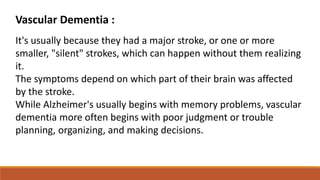 Vascular Dementia :
It's usually because they had a major stroke, or one or more
smaller, "silent" strokes, which can happen without them realizing
it.
The symptoms depend on which part of their brain was affected
by the stroke.
While Alzheimer's usually begins with memory problems, vascular
dementia more often begins with poor judgment or trouble
planning, organizing, and making decisions.
 