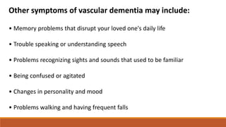 Other symptoms of vascular dementia may include:
• Memory problems that disrupt your loved one's daily life
• Trouble speaking or understanding speech
• Problems recognizing sights and sounds that used to be familiar
• Being confused or agitated
• Changes in personality and mood
• Problems walking and having frequent falls
 