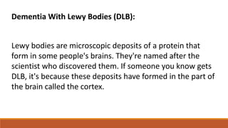 Dementia With Lewy Bodies (DLB):
Lewy bodies are microscopic deposits of a protein that
form in some people's brains. They're named after the
scientist who discovered them. If someone you know gets
DLB, it's because these deposits have formed in the part of
the brain called the cortex.
 
