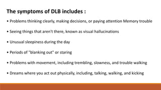 The symptoms of DLB includes :
• Problems thinking clearly, making decisions, or paying attention Memory trouble
• Seeing things that aren't there, known as visual hallucinations
• Unusual sleepiness during the day
• Periods of "blanking out" or staring
• Problems with movement, including trembling, slowness, and trouble walking
• Dreams where you act out physically, including, talking, walking, and kicking
 