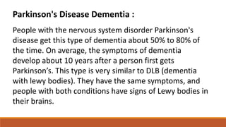 Parkinson's Disease Dementia :
People with the nervous system disorder Parkinson's
disease get this type of dementia about 50% to 80% of
the time. On average, the symptoms of dementia
develop about 10 years after a person first gets
Parkinson’s. This type is very similar to DLB (dementia
with lewy bodies). They have the same symptoms, and
people with both conditions have signs of Lewy bodies in
their brains.
 