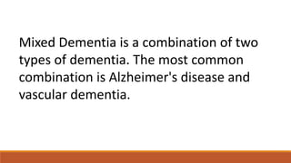 Mixed Dementia is a combination of two
types of dementia. The most common
combination is Alzheimer's disease and
vascular dementia.
 