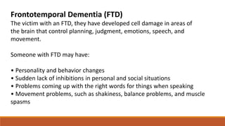 Frontotemporal Dementia (FTD)
The victim with an FTD, they have developed cell damage in areas of
the brain that control planning, judgment, emotions, speech, and
movement.
Someone with FTD may have:
• Personality and behavior changes
• Sudden lack of inhibitions in personal and social situations
• Problems coming up with the right words for things when speaking
• Movement problems, such as shakiness, balance problems, and muscle
spasms
 