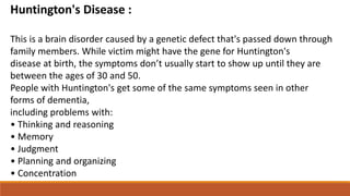 Huntington's Disease :
This is a brain disorder caused by a genetic defect that's passed down through
family members. While victim might have the gene for Huntington's
disease at birth, the symptoms don’t usually start to show up until they are
between the ages of 30 and 50.
People with Huntington's get some of the same symptoms seen in other
forms of dementia,
including problems with:
• Thinking and reasoning
• Memory
• Judgment
• Planning and organizing
• Concentration
 
