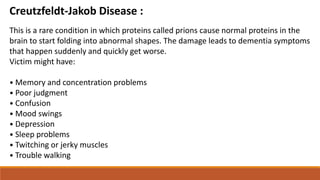 Creutzfeldt-Jakob Disease :
This is a rare condition in which proteins called prions cause normal proteins in the
brain to start folding into abnormal shapes. The damage leads to dementia symptoms
that happen suddenly and quickly get worse.
Victim might have:
• Memory and concentration problems
• Poor judgment
• Confusion
• Mood swings
• Depression
• Sleep problems
• Twitching or jerky muscles
• Trouble walking
 