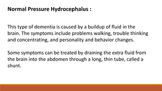Normal Pressure Hydrocephalus :
This type of dementia is caused by a buildup of fluid in the
brain. The symptoms include problems walking, trouble thinking
and concentrating, and personality and behavior changes.
Some symptoms can be treated by draining the extra fluid from
the brain into the abdomen through a long, thin tube, called a
shunt.
 