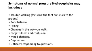 Symptoms of normal pressure Hydrocephalus may
includes :
• Trouble walking (feels like the feet are stuck to the
ground)
• Poor balance.
• Falling.
• Changes in the way you walk.
• Forgetfulness and confusion.
• Mood changes.
• Depression.
• Difficulty responding to questions.
 