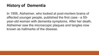 History of Dementia
In 1906, Alzheimer, who looked at post-mortem brains of
affected younger people, published the first case - a 50-
year-old woman with dementia symptoms. After her death,
Alzheimer saw the microscopic plaques and tangles now
known as hallmarks of the disease.
 