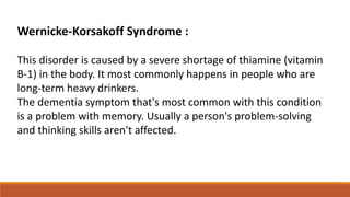 Wernicke-Korsakoff Syndrome :
This disorder is caused by a severe shortage of thiamine (vitamin
B-1) in the body. It most commonly happens in people who are
long-term heavy drinkers.
The dementia symptom that's most common with this condition
is a problem with memory. Usually a person's problem-solving
and thinking skills aren't affected.
 