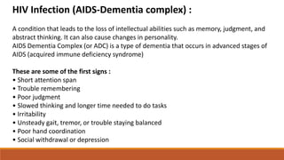 HIV Infection (AIDS-Dementia complex) :
A condition that leads to the loss of intellectual abilities such as memory, judgment, and
abstract thinking. It can also cause changes in personality.
AIDS Dementia Complex (or ADC) is a type of dementia that occurs in advanced stages of
AIDS (acquired immune deficiency syndrome)
These are some of the first signs :
• Short attention span
• Trouble remembering
• Poor judgment
• Slowed thinking and longer time needed to do tasks
• Irritability
• Unsteady gait, tremor, or trouble staying balanced
• Poor hand coordination
• Social withdrawal or depression
 