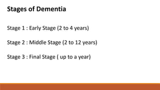 Stages of Dementia
Stage 1 : Early Stage (2 to 4 years)
Stage 2 : Middle Stage (2 to 12 years)
Stage 3 : Final Stage ( up to a year)
 