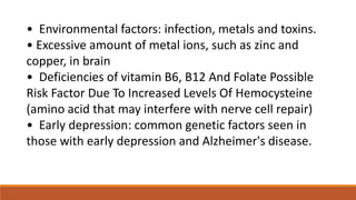 • Environmental factors: infection, metals and toxins.
• Excessive amount of metal ions, such as zinc and
copper, in brain
• Deficiencies of vitamin B6, B12 And Folate Possible
Risk Factor Due To Increased Levels Of Hemocysteine
(amino acid that may interfere with nerve cell repair)
• Early depression: common genetic factors seen in
those with early depression and Alzheimer's disease.
 
