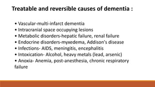 • Vascular-multi-infarct dementia
• Intracranial space occupying lesions
• Metabolic disorders-hepatic failure, renal failure
• Endocrine disorders-myxedema, Addison's disease
• Infections- AIDS, meningitis, encephalitis
• Intoxication- Alcohol, heavy metals (lead, arsenic)
• Anoxia- Anemia, post-anesthesia, chronic respiratory
failure
Treatable and reversible causes of dementia :
 