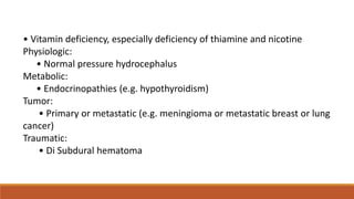 • Vitamin deficiency, especially deficiency of thiamine and nicotine
Physiologic:
• Normal pressure hydrocephalus
Metabolic:
• Endocrinopathies (e.g. hypothyroidism)
Tumor:
• Primary or metastatic (e.g. meningioma or metastatic breast or lung
cancer)
Traumatic:
• Di Subdural hematoma
 