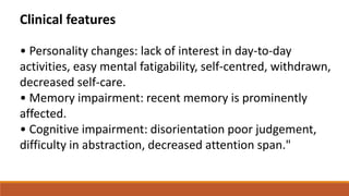 • Personality changes: lack of interest in day-to-day
activities, easy mental fatigability, self-centred, withdrawn,
decreased self-care.
• Memory impairment: recent memory is prominently
affected.
• Cognitive impairment: disorientation poor judgement,
difficulty in abstraction, decreased attention span."
Clinical features
 