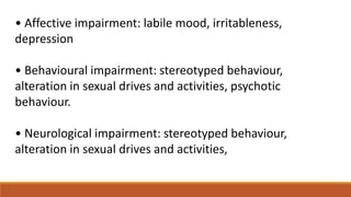 • Affective impairment: labile mood, irritableness,
depression
• Behavioural impairment: stereotyped behaviour,
alteration in sexual drives and activities, psychotic
behaviour.
• Neurological impairment: stereotyped behaviour,
alteration in sexual drives and activities,
 