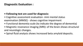 Diagnostic Evaluation :
• Following test are used for diagnosis:
• Cognitive assessment evaluation- mini mental status
examination (MMSE) - shows cognitive impairment
• Functional dementia scale (to indicate the degree of dementia)
• Magnetic resonance imaging (MRI): of the brain shows structural
and neurologic changes.
• Spinal fluid analysis shows increased beta amyloid deposits.
 