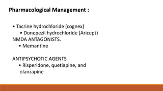 Pharmacological Management :
• Tacrine hydrochloride (cognex)
• Donepezil hydrochloride (Aricept)
NMDA ANTAGONISTS.
• Memantine
ANTIPSYCHOTIC AGENTS
• Risperidone, quetiapine, and
olanzapine
 