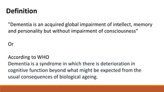 Definition
"Dementia is an acquired global impairment of intellect, memory
and personality but without impairment of consciousness“
Or
According to WHO
Dementia is a syndrome in which there is deterioration in
cognitive function beyond what might be expected from the
usual consequences of biological ageing.
 
