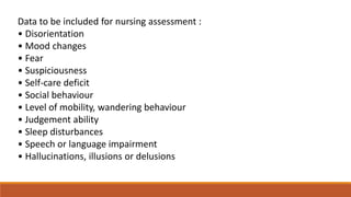 Data to be included for nursing assessment :
• Disorientation
• Mood changes
• Fear
• Suspiciousness
• Self-care deficit
• Social behaviour
• Level of mobility, wandering behaviour
• Judgement ability
• Sleep disturbances
• Speech or language impairment
• Hallucinations, illusions or delusions
 