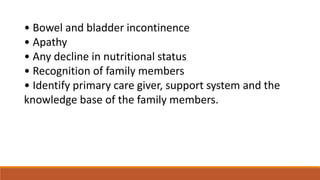 • Bowel and bladder incontinence
• Apathy
• Any decline in nutritional status
• Recognition of family members
• Identify primary care giver, support system and the
knowledge base of the family members.
 