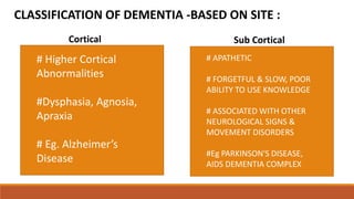 CLASSIFICATION OF DEMENTIA -BASED ON SITE :
Cortical
# Higher Cortical
Abnormalities
#Dysphasia, Agnosia,
Apraxia
# Eg. Alzheimer’s
Disease
Sub Cortical
# APATHETIC
# FORGETFUL & SLOW, POOR
ABILITY TO USE KNOWLEDGE
# ASSOCIATED WITH OTHER
NEUROLOGICAL SIGNS &
MOVEMENT DISORDERS
#Eg PARKINSON'S DISEASE,
AIDS DEMENTIA COMPLEX
 