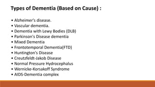 Types of Dementia (Based on Cause) :
• Alzheimer's disease.
• Vascular dementia.
• Dementia with Lewy Bodies (DLB)
• Parkinson's Disease dementia
• Mixed Dementia
• Frontotemporal Dementia(FTD)
• Huntington's Disease
• Creutzfeldt-Jakob Disease
• Normal Pressure Hydrocephalus
• Wernicke-Korsakoff Syndrome
• AIDS-Dementia complex
 