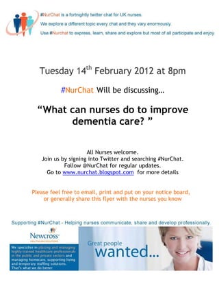 Tuesday 14th February 2012 at 8pm

           #NurChat Will be discussing…

 “What can nurses do to improve
       dementia care? ”

                     All Nurses welcome.
   Join us by signing into Twitter and searching #NurChat.
            Follow @NurChat for regular updates.
     Go to www.nurchat.blogspot.com for more details


Please feel free to email, print and put on your notice board,
    or generally share this flyer with the nurses you know
 