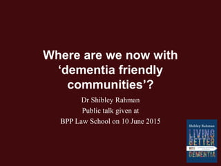 Where are we now with
‘dementia friendly
communities’?
Dr Shibley Rahman
Public talk given at
BPP Law School on 10 June 2015
 