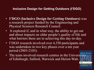 Inclusive Design for Getting Outdoors (I’DGO)
• I’DGO (Inclusive Design for Getting Outdoors) was
a research project funded by the Engineering and
Physical Sciences Research Council.
• It explored if, and in what way, the ability to get out
and about impacts on older people’s quality of life and
what barriers there are to achieving this day-to-day.
• I’DGO research involved over 4,350 participants and
was undertaken in two key phases over a ten year
period (2003-2103).
• The team involved research centres in the Universities
of Edinburgh, Salford, Warwick and Heriot-Watt.
 
