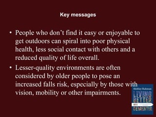 Key messages
• People who don’t find it easy or enjoyable to
get outdoors can spiral into poor physical
health, less social contact with others and a
reduced quality of life overall.
• Lesser-quality environments are often
considered by older people to pose an
increased falls risk, especially by those with
vision, mobility or other impairments.
 