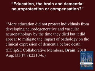 “Education, the brain and dementia:
neuroprotection or compensation?”
“More education did not protect individuals from
developing neurodegenerative and vascular
neuropathology by the time they died but it did
appear to mitigate the impact of pathology on the
clinical expression of dementia before death.”
(EClipSE Collaborative Members, Brain. 2010
Aug;133(Pt 8):2210-6.)
 