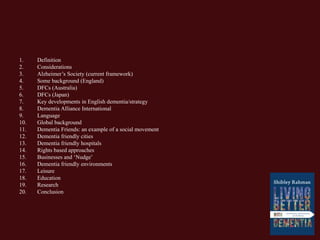 1. Definition
2. Considerations
3. Alzheimer’s Society (current framework)
4. Some background (England)
5. DFCs (Australia)
6. DFCs (Japan)
7. Key developments in English dementia/strategy
8. Dementia Alliance International
9. Language
10. Global background
11. Dementia Friends: an example of a social movement
12. Dementia friendly cities
13. Dementia friendly hospitals
14. Rights based approaches
15. Businesses and ‘Nudge’
16. Dementia friendly environments
17. Leisure
18. Education
19. Research
20. Conclusion
 