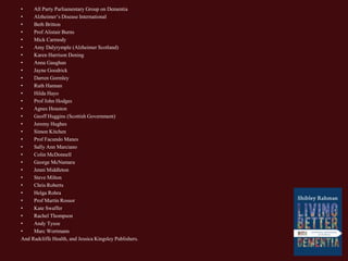 • All Party Parliamentary Group on Dementia
• Alzheimer’s Disease International
• Beth Britton
• Prof Alistair Burns
• Mick Carmody
• Amy Dalyrymple (Alzheimer Scotland)
• Karen Harrison Dening
• Anna Gaughan
• Jayne Goodrick
• Darren Gormley
• Ruth Hannan
• Hilda Hayo
• Prof John Hodges
• Agnes Houston
• Geoff Huggins (Scottish Government)
• Jeremy Hughes
• Simon Kitchen
• Prof Facundo Manes
• Sally Ann Marciano
• Colin McDonnell
• George McNamara
• Jenni Middleton
• Steve Milton
• Chris Roberts
• Helga Rohra
• Prof Martin Rossor
• Kate Swaffer
• Rachel Thompson
• Andy Tysoe
• Marc Wortmann
And Radcliffe Health, and Jessica Kingsley Publishers.
 
