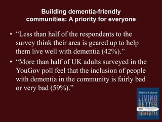 Building dementia-friendly
communities: A priority for everyone
• “Less than half of the respondents to the
survey think their area is geared up to help
them live well with dementia (42%).”
• “More than half of UK adults surveyed in the
YouGov poll feel that the inclusion of people
with dementia in the community is fairly bad
or very bad (59%).”
 